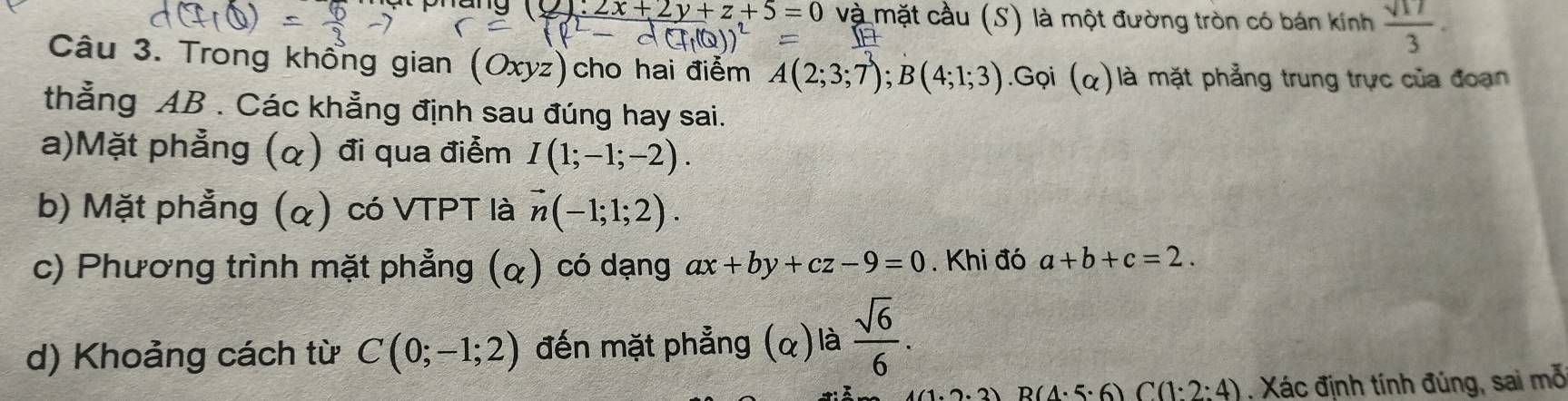 Táng u:2+2y+z+5=0 và mặt cầu (S) là một đường tròn có bán kính  sqrt(17)/3 . 
Câu 3. Trong khổng gian (Oxyz) cho hai điểm A(2;3;7); B(4;1;3).Gọi (alpha ) là mặt phẳng trung trực của đoạn 
thẳng AB. Các khẳng định sau đúng hay sai. 
a)Mặt phẳng (α) đi qua điễm I(1;-1;-2). 
b) Mặt phẳng (α) có VTPT là vector n(-1;1;2). 
c) Phương trình mặt phẳng (α) có dạng ax+by+cz-9=0. Khi đó a+b+c=2. 
d) Khoảng cách từ C(0;-1;2) đến mặt phẳng (α) là  sqrt(6)/6 .
B(4· 5· 6) C(1:2:4) ,Xác định tính đúng, sai mỗ