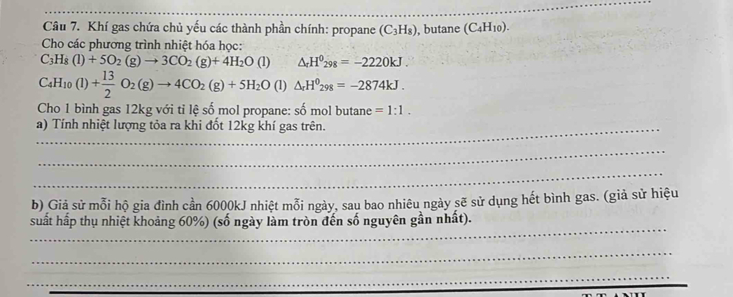 Khí gas chứa chủ yếu các thành phần chính: propane (C_3H_8) , butane (C_4H_10) L 
Cho các phương trình nhiệt hóa học:
C_3H_8(l)+5O_2(g)to 3CO_2(g)+4H_2O(l) △ _rH^0_298=-2220kJ.
C_4H_10(l)+ 13/2 O_2(g)to 4CO_2(g)+5H_2O (1) △ _rH^0298=-2874kJ. 
Cho 1 bình gas 12kg với tỉ lệ số mol propane: số mol butane =1:1. 
a) Tính nhiệt lượng tỏa ra khi đốt 12kg khí gas trên. 
_ 
_ 
b) Giả sử mỗi hộ gia đình cần 6000kJ nhiệt mỗi ngày, sau bao nhiêu ngày sẽ sử dụng hết bình gas. (giả sử hiệu 
_ 
suất hấp thụ nhiệt khoảng 60%) (số ngày làm tròn đến số nguyên gần nhất). 
_ 
_