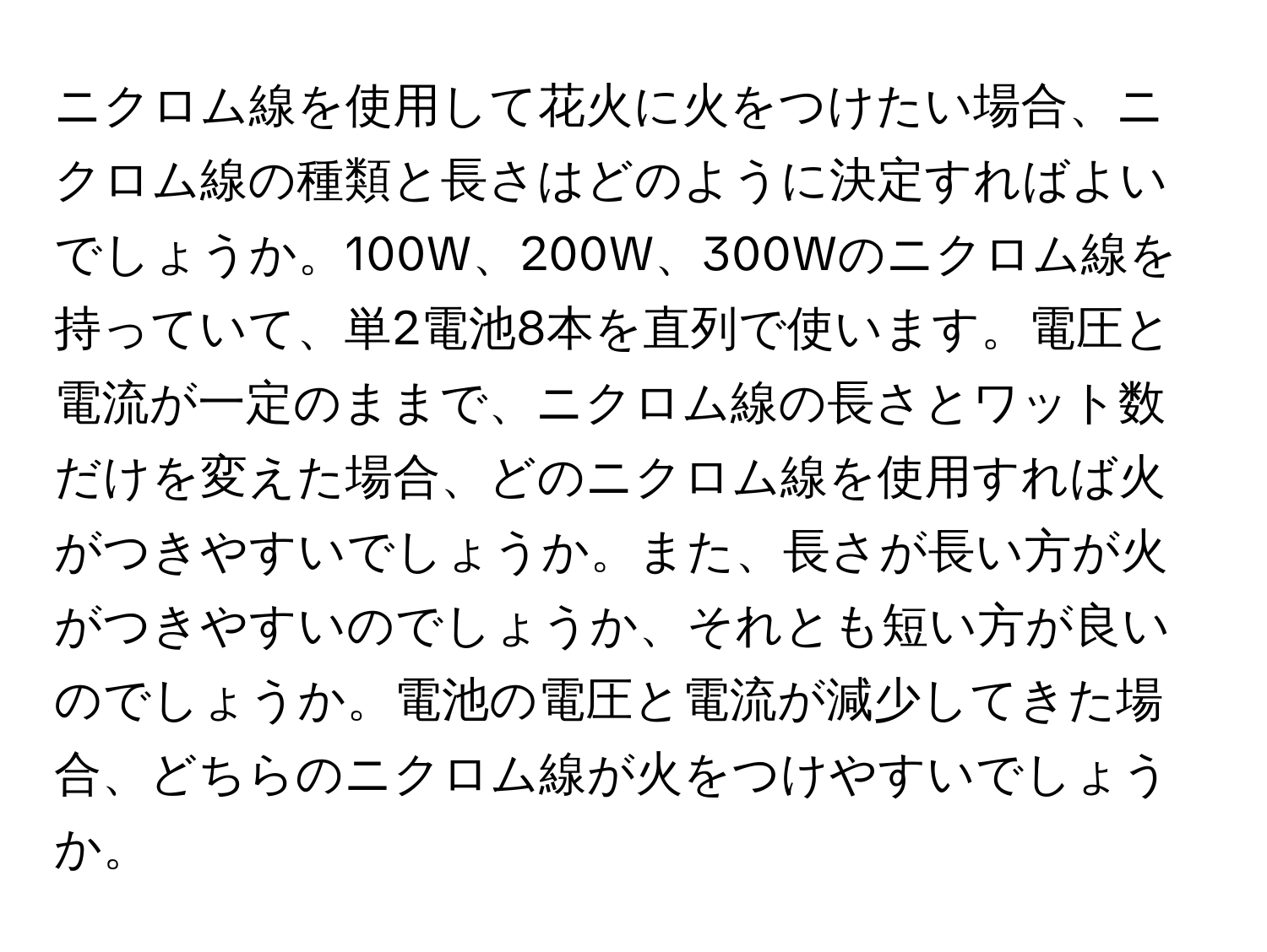 ニクロム線を使用して花火に火をつけたい場合、ニクロム線の種類と長さはどのように決定すればよいでしょうか。100W、200W、300Wのニクロム線を持っていて、単2電池8本を直列で使います。電圧と電流が一定のままで、ニクロム線の長さとワット数だけを変えた場合、どのニクロム線を使用すれば火がつきやすいでしょうか。また、長さが長い方が火がつきやすいのでしょうか、それとも短い方が良いのでしょうか。電池の電圧と電流が減少してきた場合、どちらのニクロム線が火をつけやすいでしょうか。