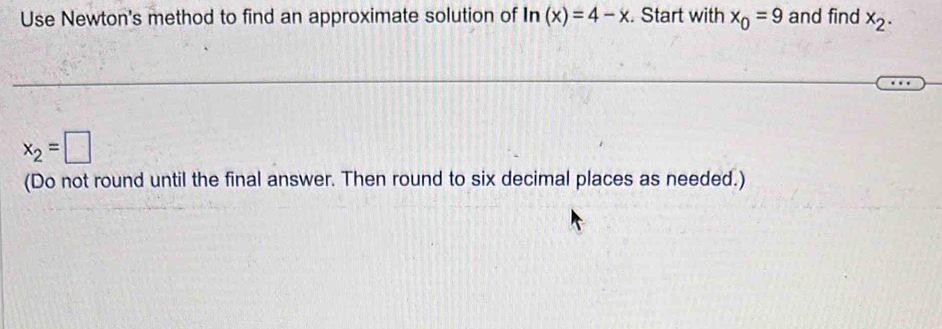 Use Newton's method to find an approximate solution of ln (x)=4-x. Start with x_0=9 and find x_2.
x_2=□
(Do not round until the final answer. Then round to six decimal places as needed.)