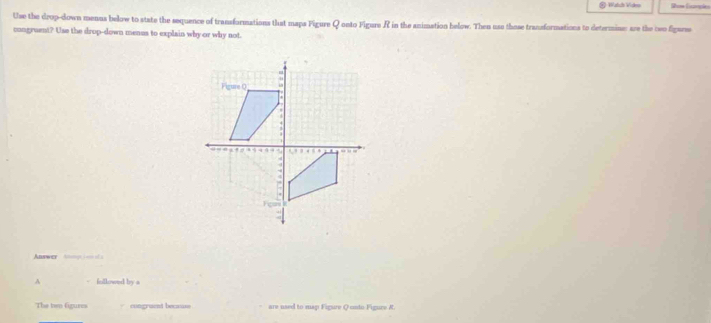 Watch Vides Rose Ecnples 
Use the drop-down menus below to state the sequence of transformations that maps Figure Q onto Figure R in the animation below. Then use those transformations to determine: are the ceo figurse 
congruent? Use the drop-down menus to explain why or why not 
Answer 
A followed by a 
The ten figurins cingruent because are used to map Figure Q unto Figure R.