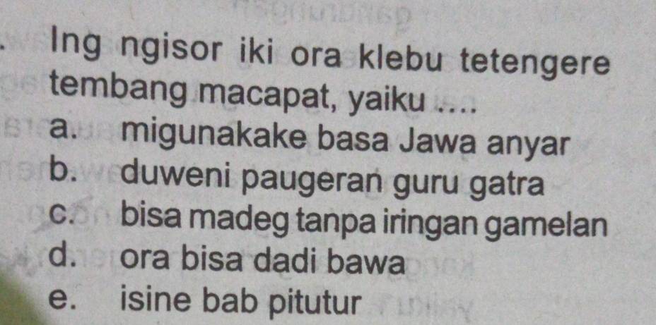 Ing ngisor iki ora klebu tetengere
tembang macapat, yaiku ....
a. migunakake basa Jawa anyar
b. duweni paugeran guru gatra
c. bisa madeg tanpa iringan gamelan
d. ora bisa dadi bawa
e. isine bab pitutur