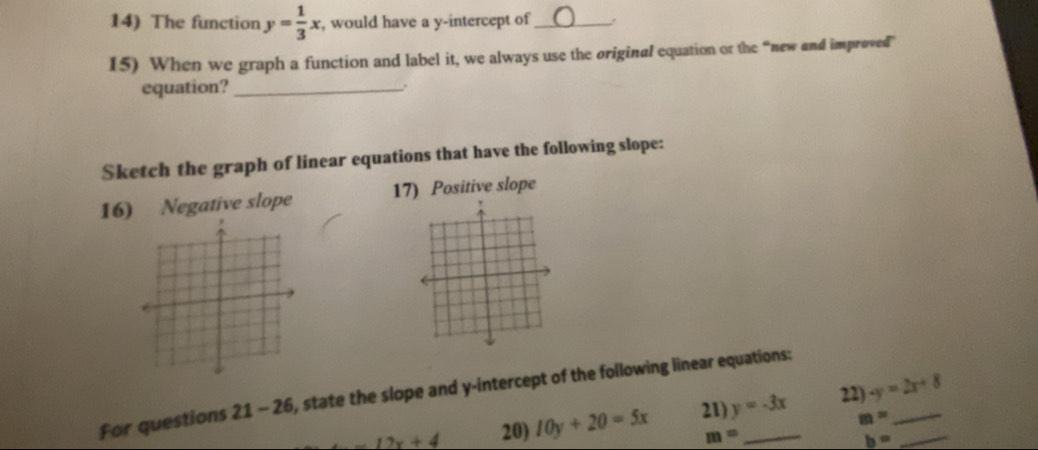 The function y= 1/3 x , would have a y-intercept of_ 
15) When we graph a function and label it, we always use the original equation or the “new and improved 
equation?_ 
Sketch the graph of linear equations that have the following slope: 
16) Negative slope 17) Positive slope 
For questions 21 - 26, state the slope and y-intercept of the following linear equations:
12x+4 20) 10y+20=5x 21) y=-3x 22) -y=2x+8 __
m=
m=
b=