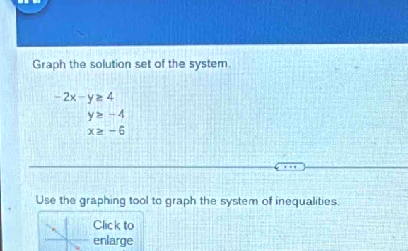 Graph the solution set of the system.
-2x-y≥ 4
y≥ -4
x≥ -6
Use the graphing tool to graph the system of inequalities. 
Click to 
enlarge