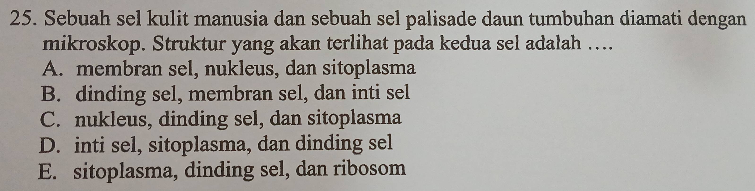 Sebuah sel kulit manusia dan sebuah sel palisade daun tumbuhan diamati dengan
mikroskop. Struktur yang akan terlihat pada kedua sel adalah ….
A. membran sel, nukleus, dan sitoplasma
B. dinding sel, membran sel, dan inti sel
C. nukleus, dinding sel, dan sitoplasma
D. inti sel, sitoplasma, dan dinding sel
E. sitoplasma, dinding sel, dan ribosom