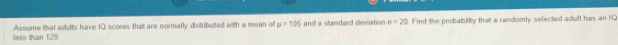 less than 129 Assume that adults have 10 scores that are normally distributed with a mean of mu =105 and a standard dieviation sigma =20 Find the probability that a randomly sellected adult has an IO