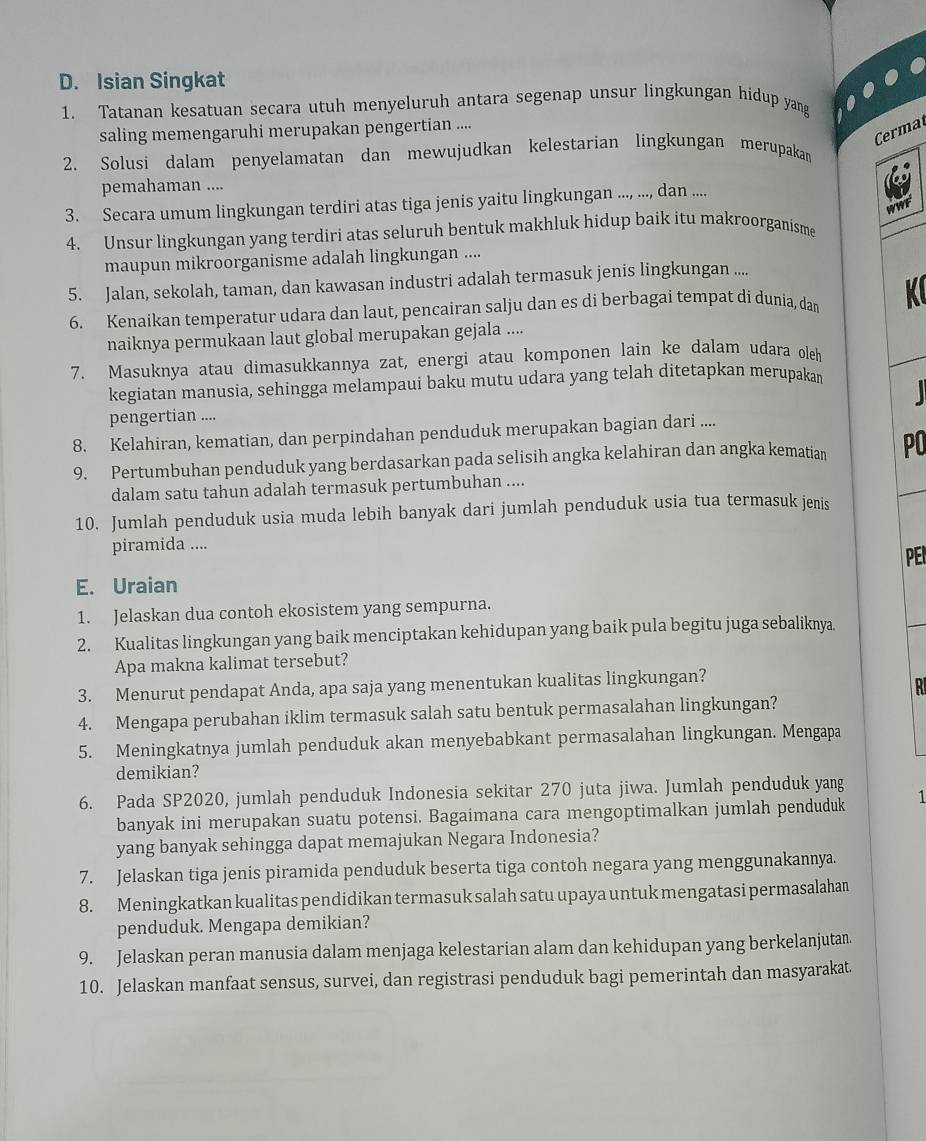 Isian Singkat
1. Tatanan kesatuan secara utuh menyeluruh antara segenap unsur lingkungan hidup yang
Cermat
saling memengaruhi merupakan pengertian ....
2. Solusi dalam penyelamatan dan mewujudkan kelestarian lingkungan merupakan
pemahaman ....
3. Secara umum lingkungan terdiri atas tiga jenis yaitu lingkungan ...., ..., dan ....
WWF
4. Unsur lingkungan yang terdiri atas seluruh bentuk makhluk hidup baik itu makroorganisme
maupun mikroorganisme adalah lingkungan ....
5. Jalan, sekolah, taman, dan kawasan industri adalah termasuk jenis lingkungan ....
6. Kenaikan temperatur udara dan laut, pencairan salju dan es di berbagai tempat di dunia, dam K
naiknya permukaan laut global merupakan gejala ....
7. Masuknya atau dimasukkannya zat, energi atau komponen lain ke dalam udara oleh
kegiatan manusia, sehingga melampaui baku mutu udara yang telah ditetapkan merupakan
pengertian ....
8. Kelahiran, kematian, dan perpindahan penduduk merupakan bagian dari ....
9. Pertumbuhan penduduk yang berdasarkan pada selisih angka kelahiran dan angka kematian PO
dalam satu tahun adalah termasuk pertumbuhan ....
10. Jumlah penduduk usia muda lebih banyak dari jumlah penduduk usia tua termasuk jenis
piramida ....
E. Uraian PEI
1. Jelaskan dua contoh ekosistem yang sempurna.
2. Kualitas lingkungan yang baik menciptakan kehidupan yang baik pula begitu juga sebaliknya.
Apa makna kalimat tersebut?
3. Menurut pendapat Anda, apa saja yang menentukan kualitas lingkungan?
4. Mengapa perubahan iklim termasuk salah satu bentuk permasalahan lingkungan?
5. Meningkatnya jumlah penduduk akan menyebabkant permasalahan lingkungan. Mengapa
demikian?
6. Pada SP2020, jumlah penduduk Indonesia sekitar 270 juta jiwa. Jumlah penduduk yang 1
banyak ini merupakan suatu potensi. Bagaimana cara mengoptimalkan jumlah penduduk
yang banyak sehingga dapat memajukan Negara Indonesia?
7. Jelaskan tiga jenis piramida penduduk beserta tiga contoh negara yang menggunakannya.
8. Meningkatkan kualitas pendidikan termasuk salah satu upaya untuk mengatasi permasalahan
penduduk. Mengapa demikian?
9. Jelaskan peran manusia dalam menjaga kelestarian alam dan kehidupan yang berkelanjutan.
10. Jelaskan manfaat sensus, survei, dan registrasi penduduk bagi pemerintah dan masyarakat.