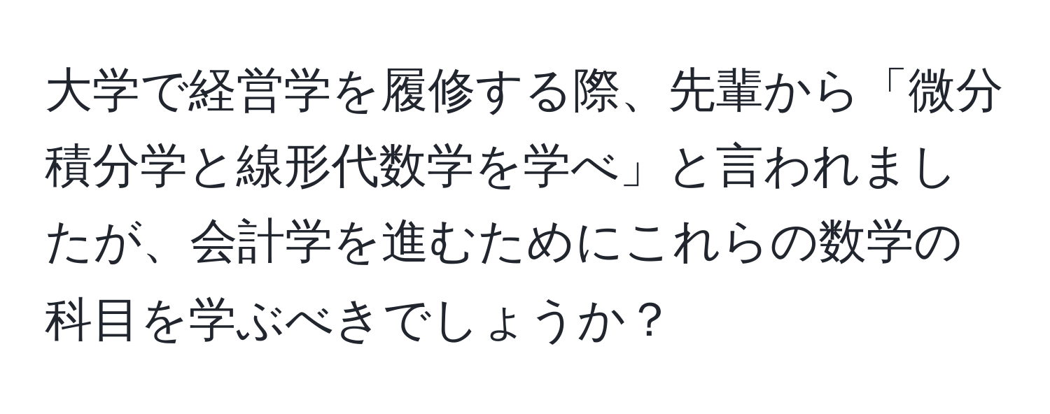 大学で経営学を履修する際、先輩から「微分積分学と線形代数学を学べ」と言われましたが、会計学を進むためにこれらの数学の科目を学ぶべきでしょうか？