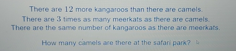 There are 12 more kangaroos than there are camels.
There are 3 times as many meerkats as there are camels.
There are the same number of kangaroos as there are meerkats.
How many camels are there at the safari park?