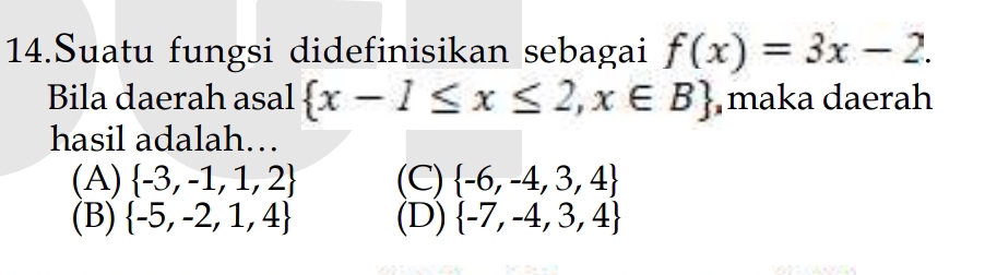 Suatu fungsi didefinisikan sebagai f(x)=3x-2. 
Bila daerah asal  x-1≤ x≤ 2,x∈ B maka daerah
hasil adalah…
(A)  -3,-1,1,2 (C)  -6,-4,3,4
(B)  -5,-2,1,4 (D)  -7,-4,3,4