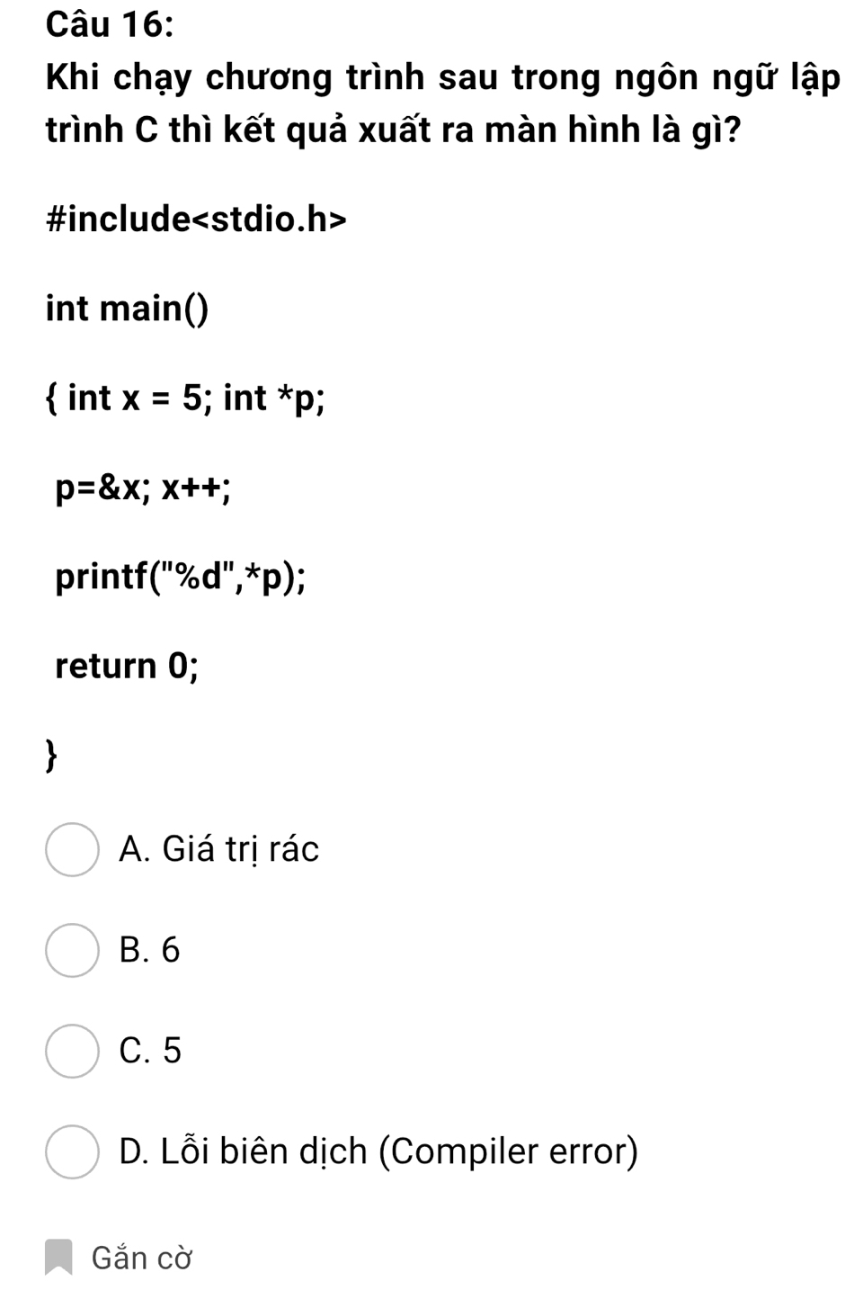 Khi chạy chương trình sau trong ngôn ngữ lập
trình C thì kết quả xuất ra màn hình là gì?
#include
int main()
 int x=5; int x_1
p=8x; x++;
printf (''% d'',*p); 
return 0;
A. Giá trị rác
B. 6
C. 5
D. Lỗi biên dịch (Compiler error)
Gắn cờ