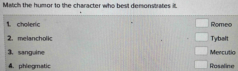 Match the humor to the character who best demonstrates it.
1. choleric Romeo
2. melancholic Tybalt
3. sanguine Mercutio
4. phlegmatic Rosaline