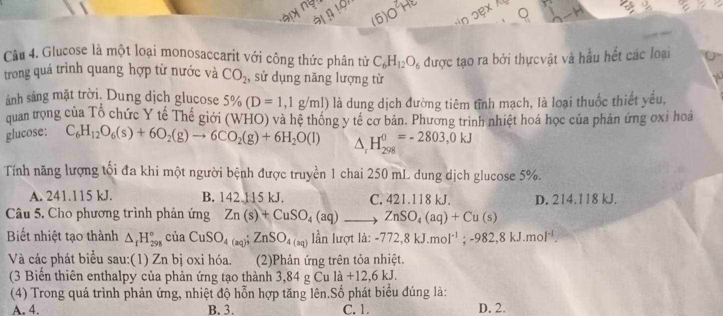 ày ngn
1 o 
6
n ɔex 
Câu 4. Glucose là một loại monosaccarit với công thức phân tử C_6H_12O_6 được tạo ra bởi thựcvật và hầu hết các loại
trong quá trình quang hợp từ nước và CO_2 , sử dụng năng lượng từ
ánh sáng mặt trời. Dung dịch glucose 5% (D=1,1g/ml) à là dung dịch đường tiêm tĩnh mạch, là loại thuốc thiết yếu,
quan trọng của Tổ chức Y tế Thế giới (WHO) và hệ thống y tế cơ bản. Phương trình nhiệt hoá học của phản ứng oxỉ hoá
glucose:
C_6H_12O_6(s)+6O_2(g)to 6CO_2(g)+6H_2O(l) △ _rH_(298)^0=-2803,0kJ
Tính năng lượng tối đa khi một người bệnh được truyền 1 chai 250 mL dung dịch glucose 5%.
A. 241.115 kJ. B. 142 115 kJ. C. 421.118 kJ. D. 214.118 kJ.
Câu 5. Cho phương trình phản ứng Zn(s)+CuSO_4(aq)_  ZnSO_4(aq)+Cu(s)
Biết nhiệt tạo thành △ _fH_(298)° của CuSO_4(aq);ZnSO_4(aq) lần lượt là: -772,8kJ.mol^(-1);-982,8kJ.mol^(-1).
Và các phát biểu sau:(1) Zn bị oxi hóa. (2)Phản ứng trên tỏa nhiệt.
(3 Biến thiên enthalpy của phản ứng tạo thành 3,84 g Cu la+12,6kJ.
(4) Trong quá trình phản ứng, nhiệt độ hỗn hợp tăng lên.Số phát biểu đúng là:
A. 4. B. 3. C. 1. D. 2.