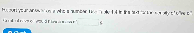 Report your answer as a whole number. Use Table 1.4 in the text for the density of olive oil.
75 mL of olive oil would have a mass of 
Chook