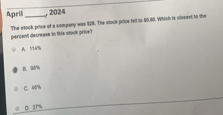 April _, 2024
The stock price of a company was $28. The stock price fell to $0.60. Which is closest to the
percent decrease in this stock price?
A. 114%
B. 98%
C. 46%
D. 27%