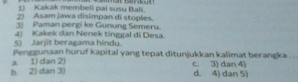 Kakak membeli pai susu Bali.
2》 Asam jawa disimpan di stoples.
3) Paman pergi ke Gunung Semeru.
4) Kakek dan Nenek tinggal di Desa.
5) Jarjit beragama hindu.
Penggunaan huruf kapital yang tepat ditunjukkan kalimat berangka . .
a. 1) dan 2) c. 3) dan 4)
b. 2) dan 3) d. 4) dan 5)