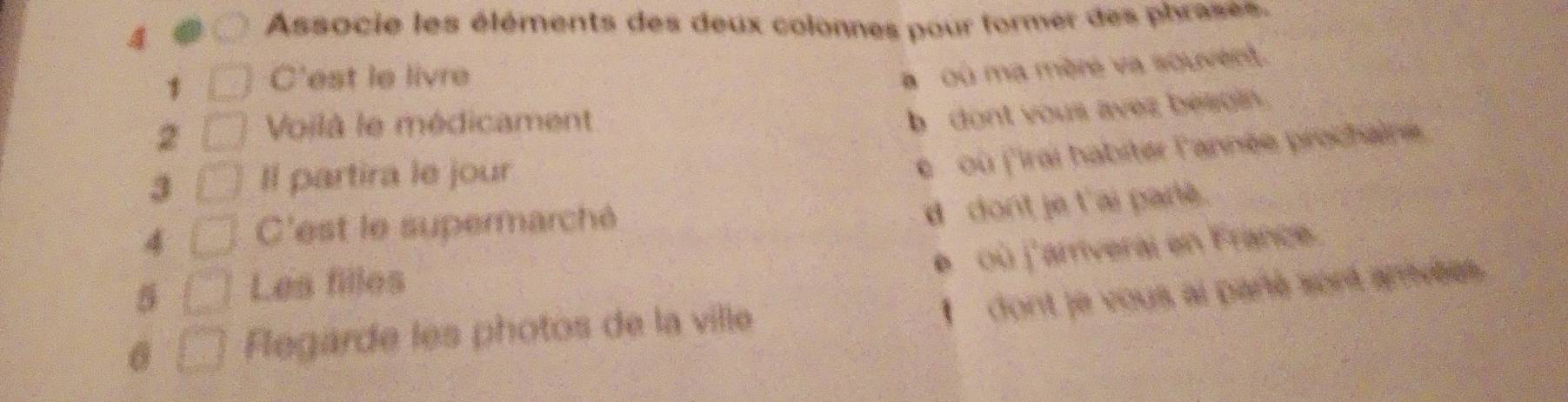 Associe les éléments des deux colonnes pour former des phrases. 
1 C'est le livre 
a où ma mère va souvent. 
2 Voilà le médicament 
b dont yous avez beagin. 
3 Il partira le jour 
e où f'irai habiter l'année prochaine 
4 C'est le supermarché 
ddont je t'ai parle. 
e où j'amveral en France. 
Les filles 
I dont je vous ai paré sort anvées. 
legarde les photos de la ville