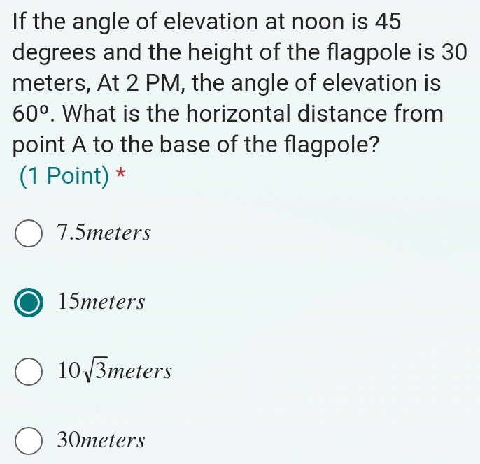 If the angle of elevation at noon is 45
degrees and the height of the flagpole is 30
meters, At 2 PM, the angle of elevation is
60°. What is the horizontal distance from
point A to the base of the flagpole?
(1 Point) *
7.5meters
15meters
10sqrt(3)i meters
30meters