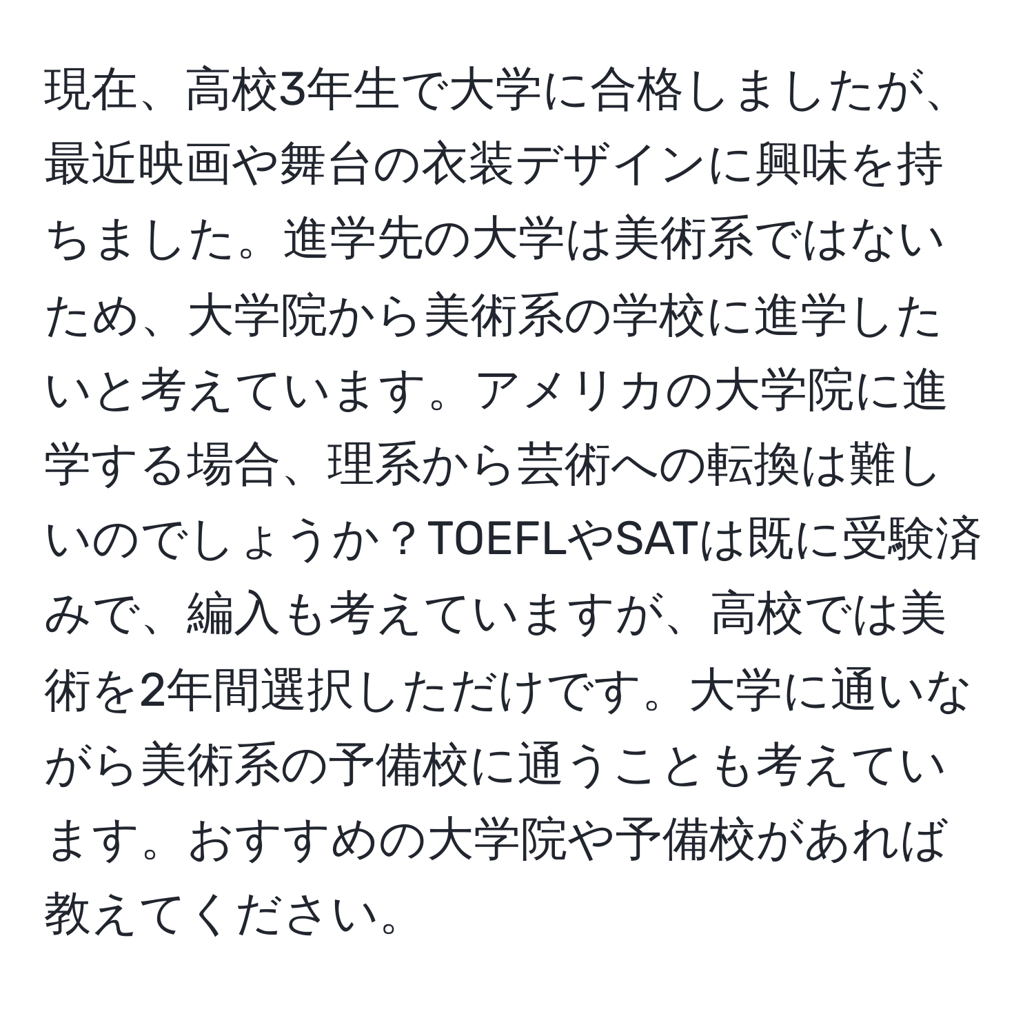 現在、高校3年生で大学に合格しましたが、最近映画や舞台の衣装デザインに興味を持ちました。進学先の大学は美術系ではないため、大学院から美術系の学校に進学したいと考えています。アメリカの大学院に進学する場合、理系から芸術への転換は難しいのでしょうか？TOEFLやSATは既に受験済みで、編入も考えていますが、高校では美術を2年間選択しただけです。大学に通いながら美術系の予備校に通うことも考えています。おすすめの大学院や予備校があれば教えてください。