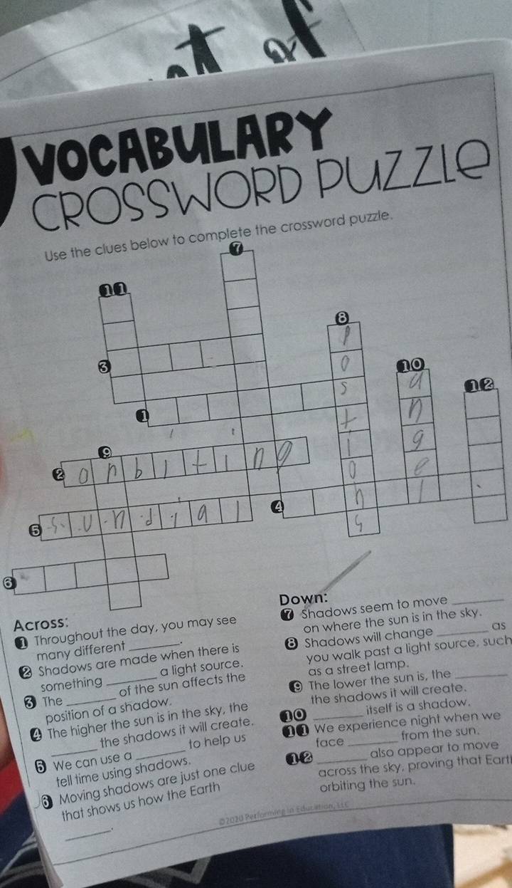 a 
VOCABULARY 
CROSSWORD PUZZLE 
Use the clues below to complete the crossword puzzle. 
6 
on where th 
Throughout the day, you may see 
Acros 
2 Shadows are made when there is Shadows will change __as 
many different 
a light source. you walk past a light source, such 
something _of the sun affects the as a street lamp. 
The lower the sun is, the 
3The_ 
the shadows it will create. 
itself is a shadow. 
position of a shadow. 
The higher the sun is in the sky, the 
110_ 
the shadows it will create. 
We experience night when we 
from the sun. 
5 We can use a _to help us face 
across the sky, proving that Eart 
Moving shadows are just one clue 12 also appear to move 
tell time using shadows. 
that shows us how the Earth 
orbiting the sun. 
_ 
*2020 Performing in Educition, E L C