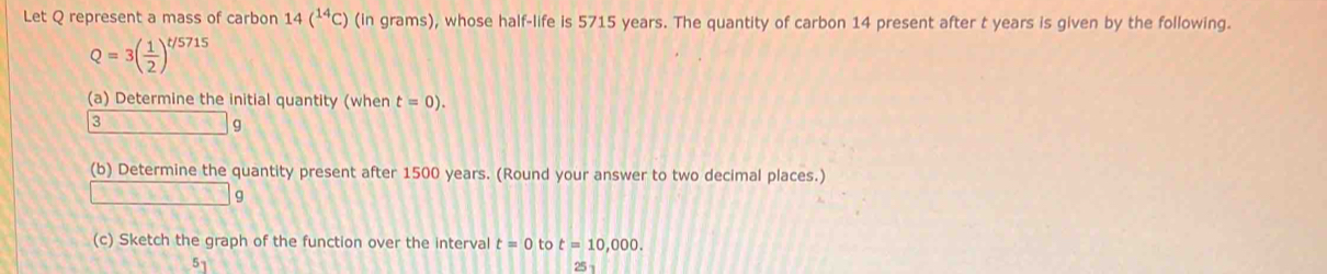 Let Q represent a mass of carbon 14(^14C) (in grams), whose half-life is 5715 years. The quantity of carbon 14 present after t years is given by the following.
Q=3( 1/2 )^t/5715
(a) Determine the initial quantity (when t=0). 
3
g
(b) Determine the quantity present after 1500 years. (Round your answer to two decimal places.)
1+11 q
(c) Sketch the graph of the function over the interval t=0 to t=10,000.