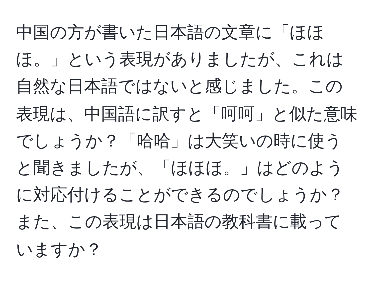 中国の方が書いた日本語の文章に「ほほほ。」という表現がありましたが、これは自然な日本語ではないと感じました。この表現は、中国語に訳すと「呵呵」と似た意味でしょうか？「哈哈」は大笑いの時に使うと聞きましたが、「ほほほ。」はどのように対応付けることができるのでしょうか？また、この表現は日本語の教科書に載っていますか？