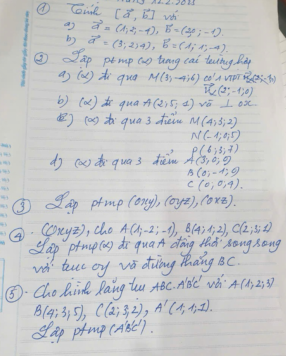 2 1023 
Cit [vector a,vector b] vá 
as vector a=(1,2,-4), vector b=(2,0,-1). 
b) vector a=(3;2;4), vector b=(1;1;-4). 
( ap ptmp (a) hang cai tecing Biy 
a) (Q) zi quāa M(3;-4;6) co'A vipT vector n^(2(2,-1,1))
vector n_alpha (2;-1;0)
b) (a) qua A(2;5;1) vū L oo 
() (a) t qua 3 dièi M(4;3;2)
N(-1;0;5)
P(6;3;7)
dj (a) di qua 3 dièm A(3;0;0
B(0;-1;0)
C(0;0;4). 
③ ap prmp (oxy), (oyz), (oxz). 
4 (oryz ), cho A(1;-2;-1), B(4;1;2), C(2;3;1)
sap prmup (a) di qua dōing thà` song song 
và tuc oy va duāng thāng BC. 
⑤. Chohin Rang tu, ABC· A'B'C' A(1;2;3)
B(4;3;5), C(2;3;2), A'(1;1;1). 
dap pmp (ABC ).