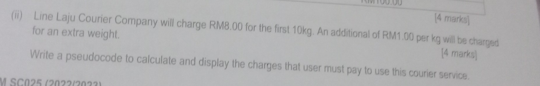 M100.00 
[4 marks] 
(ii) Line Laju Courier Company will charge RM8.00 for the first 10kg. An additional of RM1.00 per kg will be charged 
for an extra weight. 
[4 marks] 
Write a pseudocode to calculate and display the charges that user must pay to use this courier service. 
M SC025 (2022/2023)