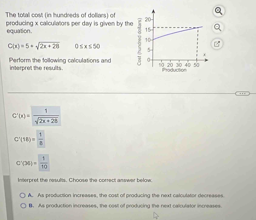 The total cost (in hundreds of dollars) of 
producing x calculators per day is given by the
equation.
C(x)=5+sqrt(2x+28) 0≤ x≤ 50
Perform the following calculations and 
interpret the results.
C'(x)= 1/sqrt(2x+28) 
C'(18)= 1/8 
C'(36)= 1/10 
Interpret the results. Choose the correct answer below.
A. As production increases, the cost of producing the next calculator decreases.
B. As production increases, the cost of producing the next calculator increases.