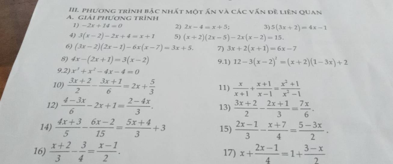 phương trình bậc nhất một ấn và các vấn đề liên quan 
A. Giải phượNG trÌNh 
1) -2x+14=0 2) 2x-4=x+5; 3) 5(3x+2)=4x-1
4) 3(x-2)-2x+4=x+1 5) (x+2)(2x-5)-2x(x-2)=15. 
6) (3x-2)(2x-1)-6x(x-7)=3x+5. 7) 3x+2(x+1)=6x-7
8) 4x-(2x+1)=3(x-2) 9.1) 12-3(x-2)^2=(x+2)(1-3x)+2
9.2) x^3+x^2-4x-4=0
10)  (3x+2)/2 - (3x+1)/6 =2x+ 5/3  11)  x/x+1 + (x+1)/x-1 = (x^2+1)/x^2-1 
12)  (4-3x)/6 -2x+1= (2-4x)/3 . 13)  (3x+2)/2 - (2x+1)/3 = 7x/6 . 
14)  (4x+3)/5 - (6x-2)/15 = (5x+4)/3 +3 15)  (2x-1)/3 - (x+7)/4 = (5-3x)/2 . 
16)  (x+2)/3 - 3/4 = (x-1)/2 . 17) x+ (2x-1)/4 =1+ (3-x)/2 