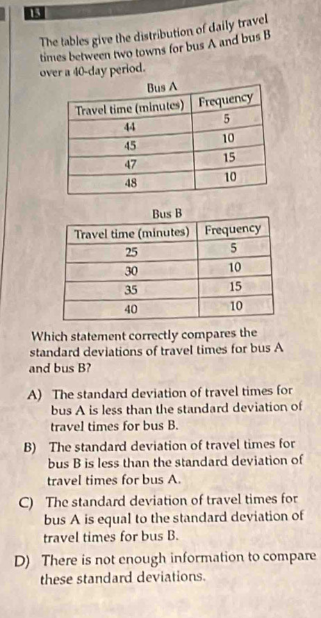 The tables give the distribution of daily travel
times between two towns for bus A and bus B
over a 40-day period.
Which statement correctly compares the
standard deviations of travel times for bus A
and bus B?
A) The standard deviation of travel times for
bus A is less than the standard deviation of
travel times for bus B.
B) The standard deviation of travel times for
bus B is less than the standard deviation of
travel times for bus A.
C) The standard deviation of travel times for
bus A is equal to the standard deviation of
travel times for bus B.
D) There is not enough information to compare
these standard deviations.