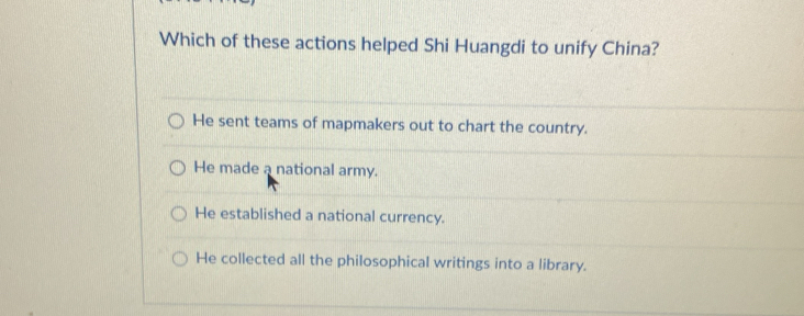 Which of these actions helped Shi Huangdi to unify China?
He sent teams of mapmakers out to chart the country.
He made a national army.
He established a national currency.
He collected all the philosophical writings into a library.