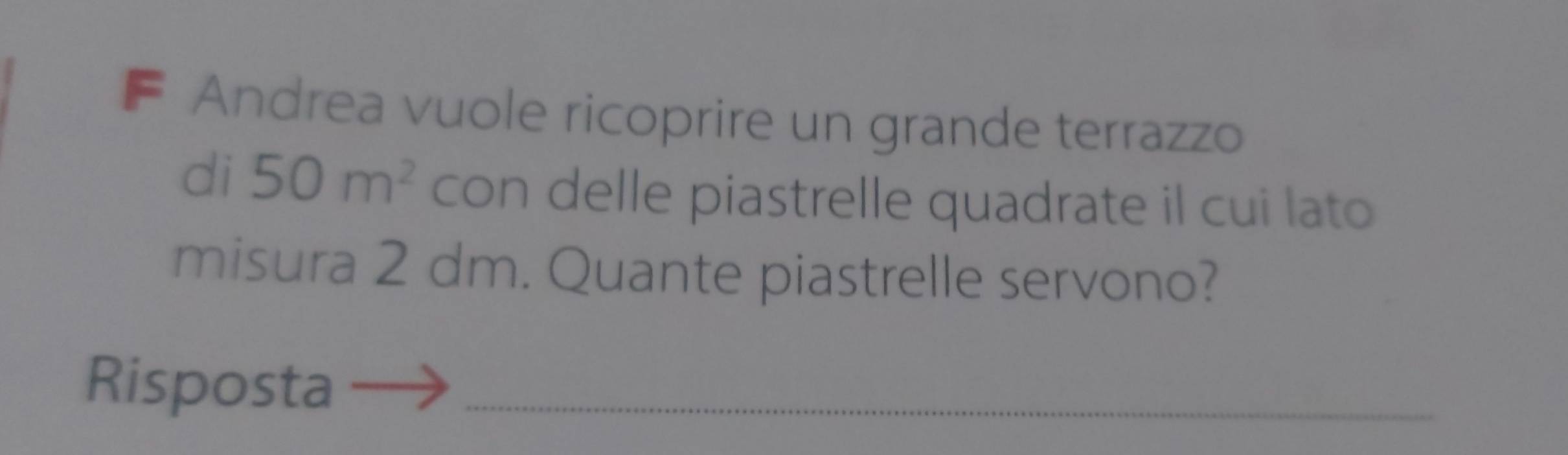 Andrea vuole ricoprire un grande terrazzo 
di 50m^2 con delle piastrelle quadrate il cui lato 
misura 2 dm. Quante piastrelle servono? 
Risposta_