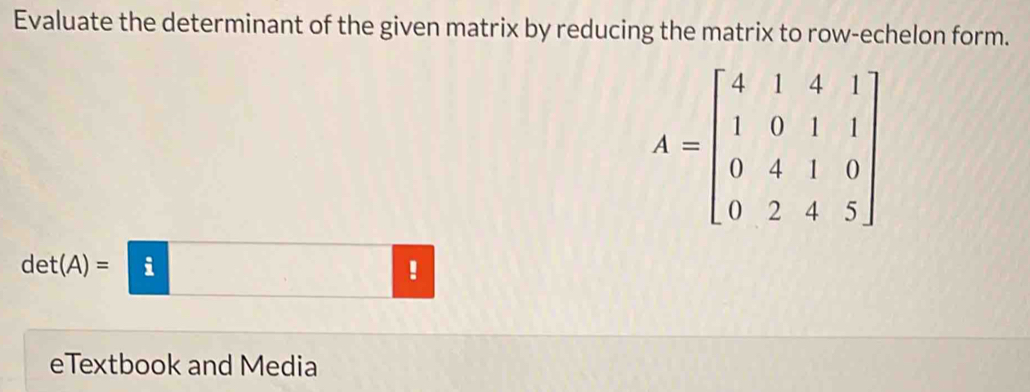 Evaluate the determinant of the given matrix by reducing the matrix to row-echelon form.
A=beginbmatrix 4&1&4&1 1&0&1&1 0&4&1&0 0&2&4&5endbmatrix
d et(A)= i ! 
eTextbook and Media