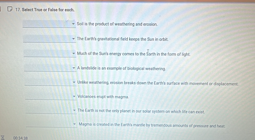 Select True or False for each. 
_ 
Soil is the product of weathering and erosion. 
_ 
The Earth's gravitational field keeps the Sun in orbit. 
_ 
Much of the Sun's energy comes to the Larth in the form of light. 
_ 
A landslide is an example of biological weathering. 
_Unlike weathering, erosion breaks down the Earth's surface with movement or displacement. 
_ 
Volcanoes erupt with magma. 
_The Earth is not the only planet in our solar system on which life can exist 
_Magma is created in the Earth's mantle by tremendous amounts of pressure and heat. 
00:34:38