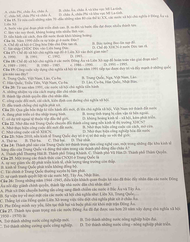 A. châu Phi, châu Âu, châu Á. B. châu Âu, châu Á và khu vực Mĩ La-tinh.
C. châu Mĩ, châu Phi và châu Á. D. châu Á, châu Phi và khu vực Mĩ La-tinh.
Câu 15. Từ nửa cuối những năm 70 -đầu những năm 80 của thế kỉ XX, các nước xã hội chủ nghĩa ở Đông Âu và
Liên Xô
A. bước vào giai đoạn phát triển đinh cao. B. ra đời và bước đầu đạt được nhiều thành tựu.
C. lâm vào suy thoái, khủng hoảng trên nhiều lĩnh vực.
D. tiến hành cải cách, đưa đất nước thoát khỏi khủng hoảng.
Câu 16. Năm 1990 diễn ra sự kiện gì ở nước Đức?
A. Chế độ xã hội ở Cộng hòa Dân chủ Đức tan rã. B. Bức tường Bec-lin sụp đổ.
C. Sát nhập CHDC Đức vào Liên bang Đức. D. Chế độ XHCN ở nước Đức tan rã.
Câu 17: Chế độ xã hội chủ nghĩa sụp đồ ở Liên Xô vào thời gian nào?
A. 1990. B. 1991. C. 1992. D. 1993.
Câu 18: Chế độ xã hội chủ nghĩa ở các nước Đông Âu và Liên Xô sụp đồ hoàn toàn vào giai đoạn nào?
A. 1989 - 1991. B. 1980-1985. c. 1986-1990. D. 1991-1995.
Câu 19: Công cuộc xây dựng chủ nghĩa xã hội từ sau năm 1991 tiếp tục được duy trì và đẩy mạnh ở những quốc
gia nào sau dây?
A. Trung Quốc, Việt Nam, Lào, Cu-ba. B. Trung Quốc, Nga, Việt Nam, Lào.
C. Hàn Quốc, Triều Tiên, Việt Nam, Cu-ba. D. Lào, Cu-ba, Hàn Quốc, Nhật Bản.
Câu 20: Từ sau năm 1991, các nước xã hội chủ nghĩa tiến hành
A. những nhiệm vụ của cách mạng dân chủ nhân dân.
B. thành lập chính quyền dân chủ nhân dân.
C. công cuộc đổi mới, cải cách, kiên định con đường chủ nghĩa xã hội.
D. đấu tranh chống chủ nghĩa phát xít.
Câu 21: Qua gần bốn thập kỉ tiến hành đổi mới, đi lên chủ nghĩa xã hội, Việt Nam trở thành đất nước
A. đang phát triển có thu nhập trung bình. B. trong tình trạng bị cấm vận từ bên ngoài.
C. có dự trữ ngoại tệ thuộc tốp đầu thế giới. D. khủng hoảng kinh tế - xã hội, kém phát triển.
Câu 22. Nhờ đầu mà Trung Quốc chuyển đổi thành công sang nền kinh tế thị trường XHCN?
A. Nhờ thực hiện công cuộc đổi mới đất nước.  B. Nhờ thực hiện công cuộc cải cách, mở cửa.
C. Nhờ công cuộc cải tổ XHCN. D. Nhờ thực hiện công nghiệp hóa đất nước
Câu 23: Năm 2010, nền kinh tế Trung Quốc duy trì ở vị trí thứ mấy so với thế giới:
A. Thứ tư. B. Thứ ba. C. Thứ hai. D. Thứ nhật.
Câu 24: Thành phố nào của Trung Quốc trở thành trung tâm cộng nghệ cao, một trong những đặc khu kinh tế
hàng đầu của Trung Quốc và đứng thứ năm trong các thành phố đứng đầu châu Á?
A. Thành phố Thượng Hải.B. Thành phố Trùng Khánh. C. Thành phố Vũ Hán.D. Thành phố Thâm Quyến.
Câu 25. Một trong các thách thức của CNXH ở Trung Quốc là
A. sự suy giảm tốc độ phát triển kinh tế, chất lượng tăng trưởng còn thấp.
B. kinh tế Trung Quốc phát triển không đồng bộ.
C. Tài chính ở Trung Quốc thường xuyên bị làm phát.
D. sự cạnh tranh quyết liệt từ các nước Mỹ, Tây Âu, Nhật Bản.
* Câu 26: Trong những năm 1944 -19 -5, điều kiện khách quan thuận lợi nào đã thúc đẩy nhân dân các nước Đông
△ H
Âu nổi dậy giành chính quyền, thành lập nhà nước dân chủ nhân dân?
A. Phát xít Đức chuyển hướng tấn công sang đánh chiếm các nước ở Bắc Âu và Tây Âu.
B. Sự viện trợ về mọi mặt của các nước xã hội chủ nghĩa như: Liên Xô, Trung Quốc,...
C. Thắng lợi của Hồng quân Liên Xô trong việc tiêu diệt chủ nghĩa phát xít ở châu Âu.
D. Phe Đồng minh suy yếu, liên tục thất bại và buộc phải rút khỏi mặt trận Đông Âu.
Câu 27. Thành tựu quan trọng mà các nước Đông Âu đã đạt được sau hơn 20 năm xây dựng chủ nghĩa xã hội
(1950 - 1970) là:
A. Trở thành những nước công nghiệp mới.  B. Trở thành những nước nông nghiệp hiện đại.
C. Trở thành những cường quốc công nghiệp. D. Trở thành những nước công - nông nghiệp phát triền.