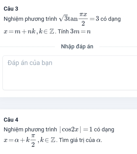 Nghiệm phương trình sqrt(3)tan  π x/2 =3 có dạng
x=m+nk, k∈ Z. Tính 3m=n
Nhập đáp án 
Đáp án của bạn 
Câu 4 
Nghiệm phương trình |cos 2x|=1 có dạng
x=alpha +k π /2 , k∈ Z. Tìm giá trị của α.