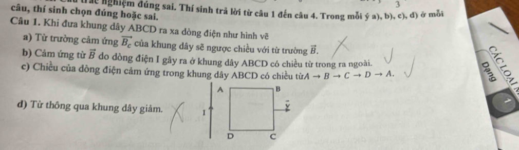 câu, thí sinh chọn đúng hoặc sai. trác nghiệm đúng sai. Thí sinh trả lời từ câu 1 đến câu 4. Trong mỗi ý a), b), c), d) ở mỗi 
Câu 1. Khi đưa khung dây ABCD ra xa dòng điện như hình vẽ 
a) Từ trường cảm ứng vector B_c của khung dây sẽ ngược chiều với từ trường vector B. 
b) Cảm ứng từ vector B do dòng điện I gây ra ở khung dây ABCD có chiều từ trong ra ngoài. 
c) Chiều của dòng điện cảm ứng trong khung dây ABCD có chiều từ. Ato Bto Cto Dto A. 
d) Từ thông qua khung dây giảm.