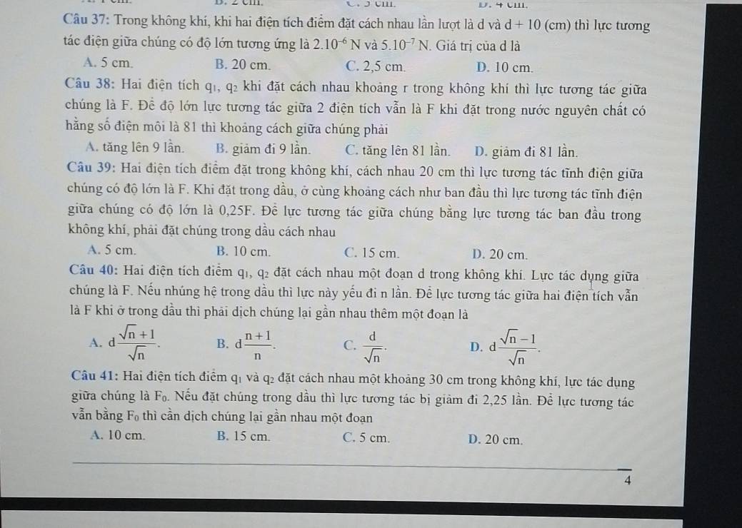 4CI.
Câu 37: Trong không khí, khi hai điện tích điểm đặt cách nhau lần lượt là d và d + 10 (cm) thì lực tương
tác điện giữa chúng có độ lớn tương ứng là 2.10^(-6)N và 5.10^(-7)N Giá trị của d là
A. 5 cm. B. 20 cm. C. 2,5 cm. D. 10 cm.
Câu 38: Hai điện tích qi, q_2 7 khi đặt cách nhau khoảng r trong không khí thì lực tương tác giữa
chúng là F. Để độ lớn lực tương tác giữa 2 điện tích vẫn là F khi đặt trong nước nguyên chất có
hằng số điện môi là 81 thì khoảng cách giữa chúng phải
A. tăng lên 9 lần. B. giảm đi 9 lần. C. tăng lên 81 lần. D. giảm đi 81 lần.
Câu 39: Hai điện tích điểm đặt trong không khí, cách nhau 20 cm thì lực tương tác tĩnh điện giữa
chúng có độ lớn là F. Khi đặt trong dầu, ở cùng khoảng cách như ban đầu thì lực tương tác tĩnh điện
giữa chúng có độ lớn là 0,25F. Để lực tương tác giữa chúng bằng lực tương tác ban đầu trong
không khí, phải đặt chúng trong dầu cách nhau
A. 5 cm. B. 10 cm. C. 15 cm. D. 20 cm.
Câu 40: Hai điện tích điểm qi, q₂ đặt cách nhau một đoạn d trong không khí. Lực tác dụng giữa
chúng là F. Nếu nhúng hệ trong dầu thì lực này yếu đi n lần. Để lực tương tác giữa hai điện tích vẫn
là F khi ở trong dầu thì phải dịch chúng lại gần nhau thêm một đoạn là
A. d  (sqrt(n)+1)/sqrt(n) . B. d (n+1)/n . C.  d/sqrt(n) . d (sqrt(n)-1)/sqrt(n) .
D.
Câu 41: Hai điện tích điểm qi và q₂ đặt cách nhau một khoảng 30 cm trong không khí, lực tác dụng
giữa chúng là F_0. Nếu đặt chúng trong dầu thì lực tương tác bị giảm đi 2,25 lần. Để lực tương tác
Fo thì cần dịch chúng lại gần nhau một đoạn^
vẫn bằng F
A. 10 cm. B. 15 cm. C. 5 cm. D. 20 cm.
4