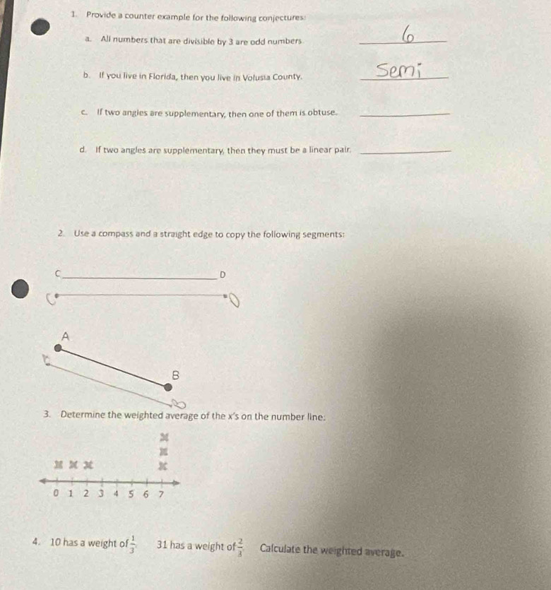 Provide a counter example for the following conjectures: 
a. All numbers that are divisible by 3 are odd numbers_ 
b. If you live in Florida, then you live in Volusia County._ 
c. If two angles are supplementary, then one of them is obtuse._ 
d. If two angles are supplementary, then they must be a linear pair._ 
2. Use a compass and a straight edge to copy the following segments: 
C 
D 
A 
B 
3. Determine the weighted average of the x 's on the number line:
M

M x x
0 1 2 3 4 5 6 7
4. 10 has a weight o  1/3  31 has a weight of  2/3  Calculate the weighted average.