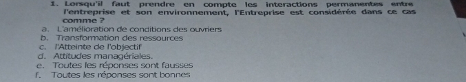 Lorsqu'il faut prendre en compte les interactions permanentes entre
l'entreprise et son environnement, l'Entreprise est considérée dans ce cas
comme ?
a. L'amélioration de conditions des ouvriers
b. Transformation des ressources
c. I'Atteinte de l'objectif
d. Attitudes managériales.
e. Toutes les réponses sont fausses
f. Toutes les réponses sont bonnes