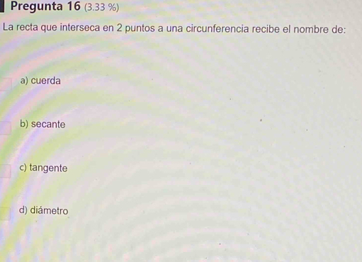 Pregunta 16 (3.33 %)
La recta que interseca en 2 puntos a una circunferencia recibe el nombre de:
a) cuerda
b) secante
c) tangente
d) diámetro