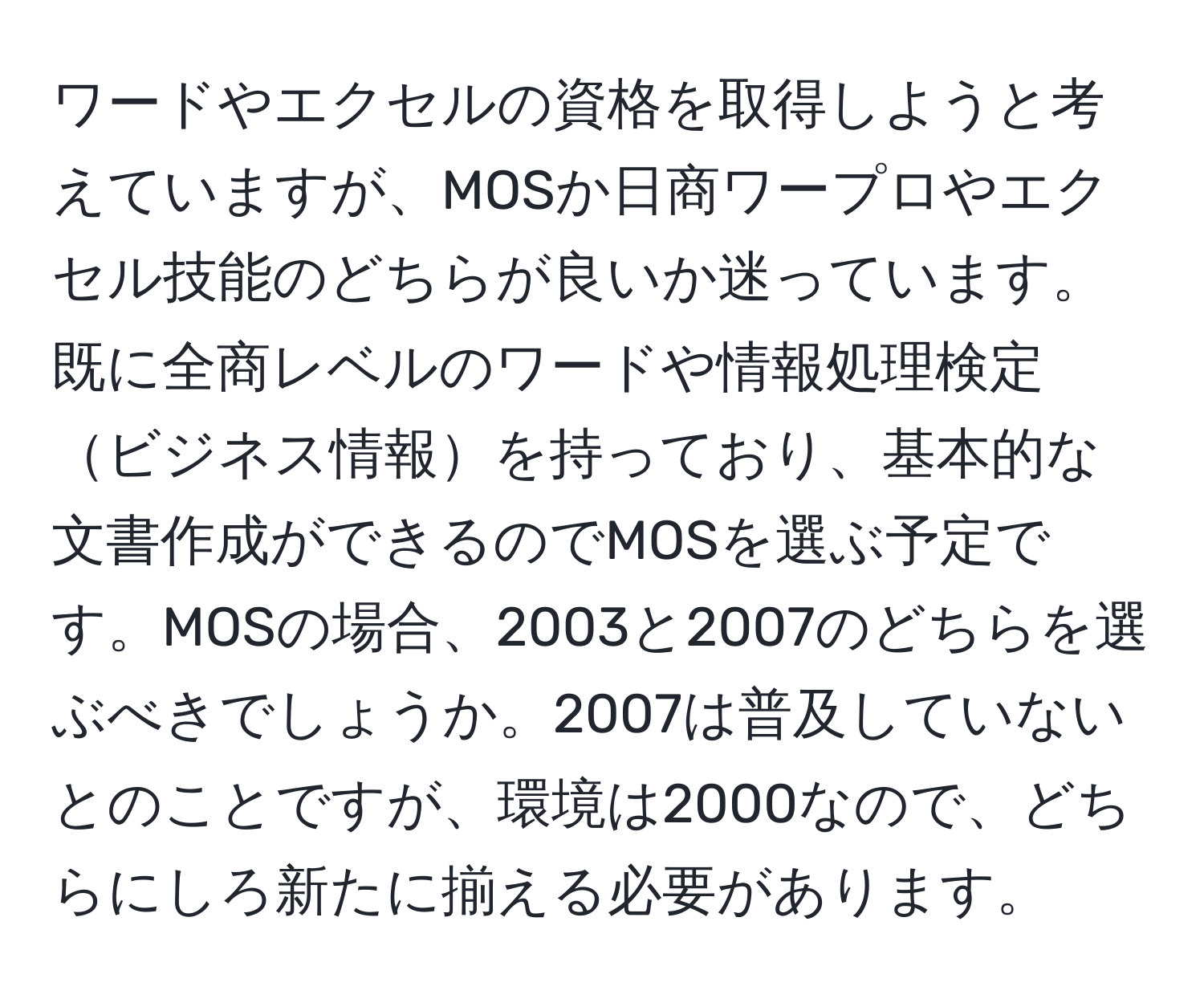 ワードやエクセルの資格を取得しようと考えていますが、MOSか日商ワープロやエクセル技能のどちらが良いか迷っています。既に全商レベルのワードや情報処理検定ビジネス情報を持っており、基本的な文書作成ができるのでMOSを選ぶ予定です。MOSの場合、2003と2007のどちらを選ぶべきでしょうか。2007は普及していないとのことですが、環境は2000なので、どちらにしろ新たに揃える必要があります。