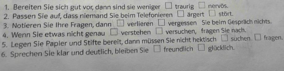 Bereiten Sie sich gut vor, dann sind sie weniger □ traurig □ nervös. 
2. Passen Sie auf, dass niemand Sie beim Telefonieren □ ärgert □ stört. 
3. Notieren Sie Ihre Fragen, dann □ verlieren □ vergessen Sie beim Gespräch nichts. 
4. Wenn Sie etwas nicht genau □ verstehen □ versuchen, fragen Sie nach. 
5. Legen Sie Papier und Stifte bereit, dann müssen Sie nicht hektisch suchen □ fragen. 
6. Sprechen Sie klar und deutlich, bleiben Sie □ freundlich □ glücklich.