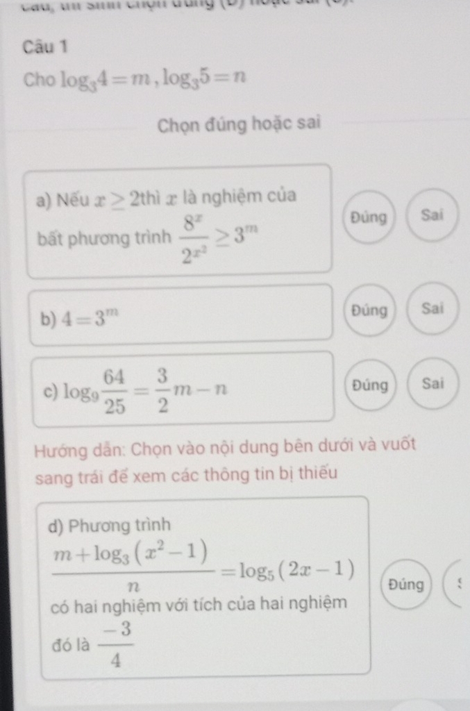 Cau, un Sin chợn đóng ( D 
Câu 1
Cho log _34=m, log _35=n
Chọn đúng hoặc sai
a) Nếu x≥ 2thix là nghiệm của
bất phương trình frac 8^x2^(x^2)≥ 3^m
Đủng Sai
b) 4=3^m
Đúng Sai
c) log _9 64/25 = 3/2 m-n Đúng Sai
Hướng dân: Chọn vào nội dung bên dưới và vuốt
sang trái để xem các thông tin bị thiếu
d) Phương trình
frac m+log _3(x^2-1)n=log _5(2x-1)
Đúng
có hai nghiệm với tích của hai nghiệm
đó là  (-3)/4 