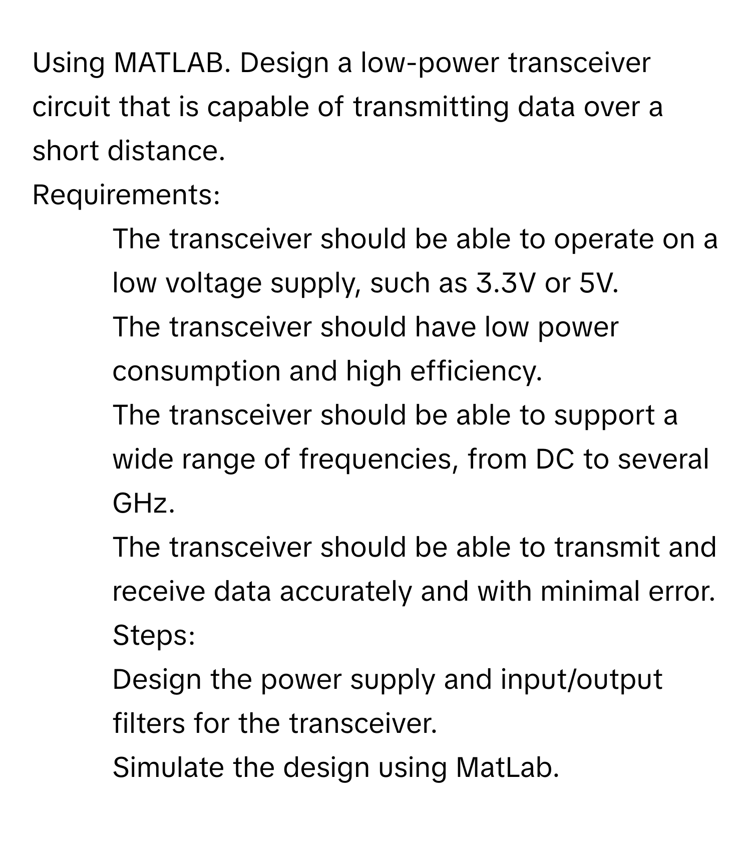 Using MATLAB. Design a low-power transceiver circuit that is capable of transmitting data over a short distance.

Requirements:
1. The transceiver should be able to operate on a low voltage supply, such as 3.3V or 5V.
2. The transceiver should have low power consumption and high efficiency.
3. The transceiver should be able to support a wide range of frequencies, from DC to several GHz.
4. The transceiver should be able to transmit and receive data accurately and with minimal error.
Steps:
1. Design the power supply and input/output filters for the transceiver.
2. Simulate the design using MatLab.