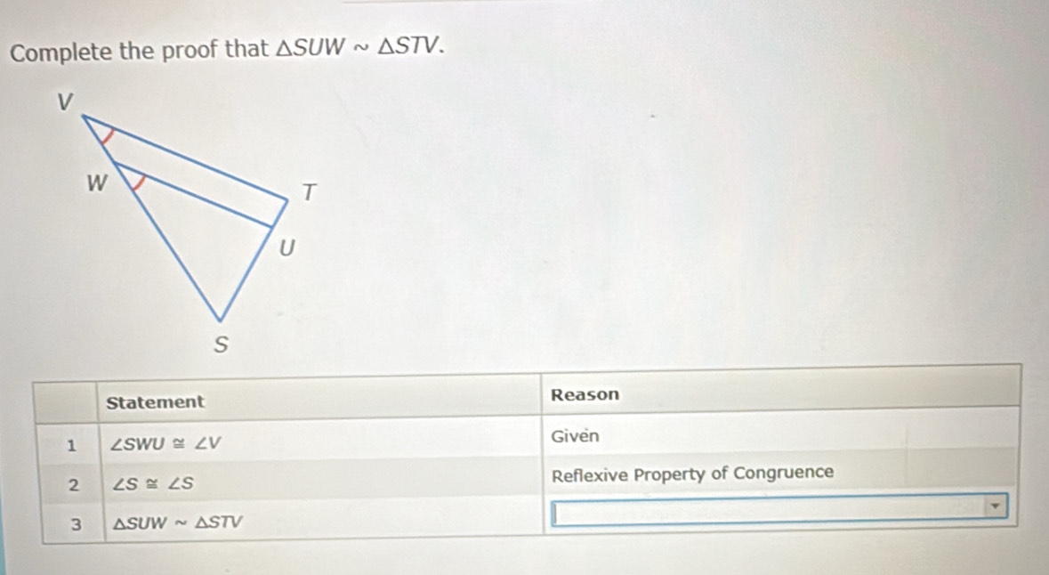 Complete the proof that △ SUWsim △ STV. 
Statement Reason 
1 ∠ SWU≌ ∠ V
Given 
2 ∠ S≌ ∠ S
Reflexive Property of Congruence 
3 △ SUWsim △ STV