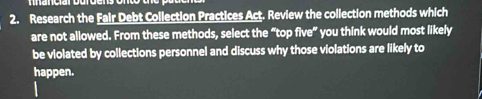 Research the Fair Debt Collection Practices Act. Review the collection methods which 
are not allowed. From these methods, select the “top five” you think would most likely 
be violated by collections personnel and discuss why those violations are likely to 
happen.