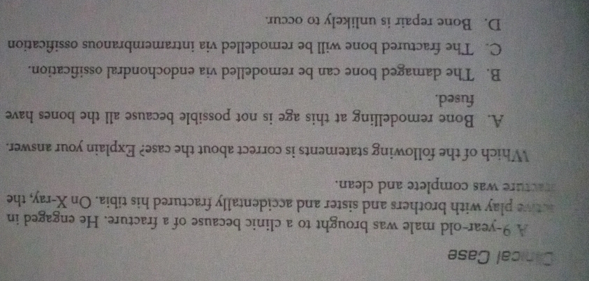 Cinical Case
A 9-year-old male was brought to a clinic because of a fracture. He engaged in
ative play with brothers and sister and accidentally fractured his tibia. On X -ray, the
fracture was complete and clean.
Which of the following statements is correct about the case? Explain your answer.
A. Bone remodelling at this age is not possible because all the bones have
fused.
B. The damaged bone can be remodelled via endochondral ossification.
C. The fractured bone will be remodelled via intramembranous ossification
D. Bone repair is unlikely to occur.