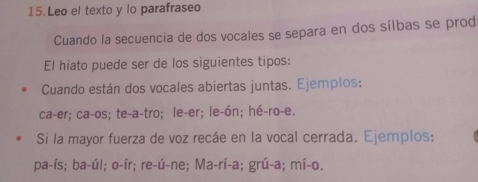 Leo el texto y lo parafraseo 
Cuando la secuencia de dos vocales se separa en dos sílbas se prod 
El hiato puede ser de los siguientes tipos: 
Cuando están dos vocales abiertas juntas. Ejemplos: 
ca-er; ca-os; te-a-tro; le-er; le-ón; hé-ro-e. 
Si la mayor fuerza de voz recáe en la vocal cerrada. Ejemplos: 
pa-ís; ba-úl; o-ír; re-ú-ne; Ma-rí-a; grú-a; mí-o.